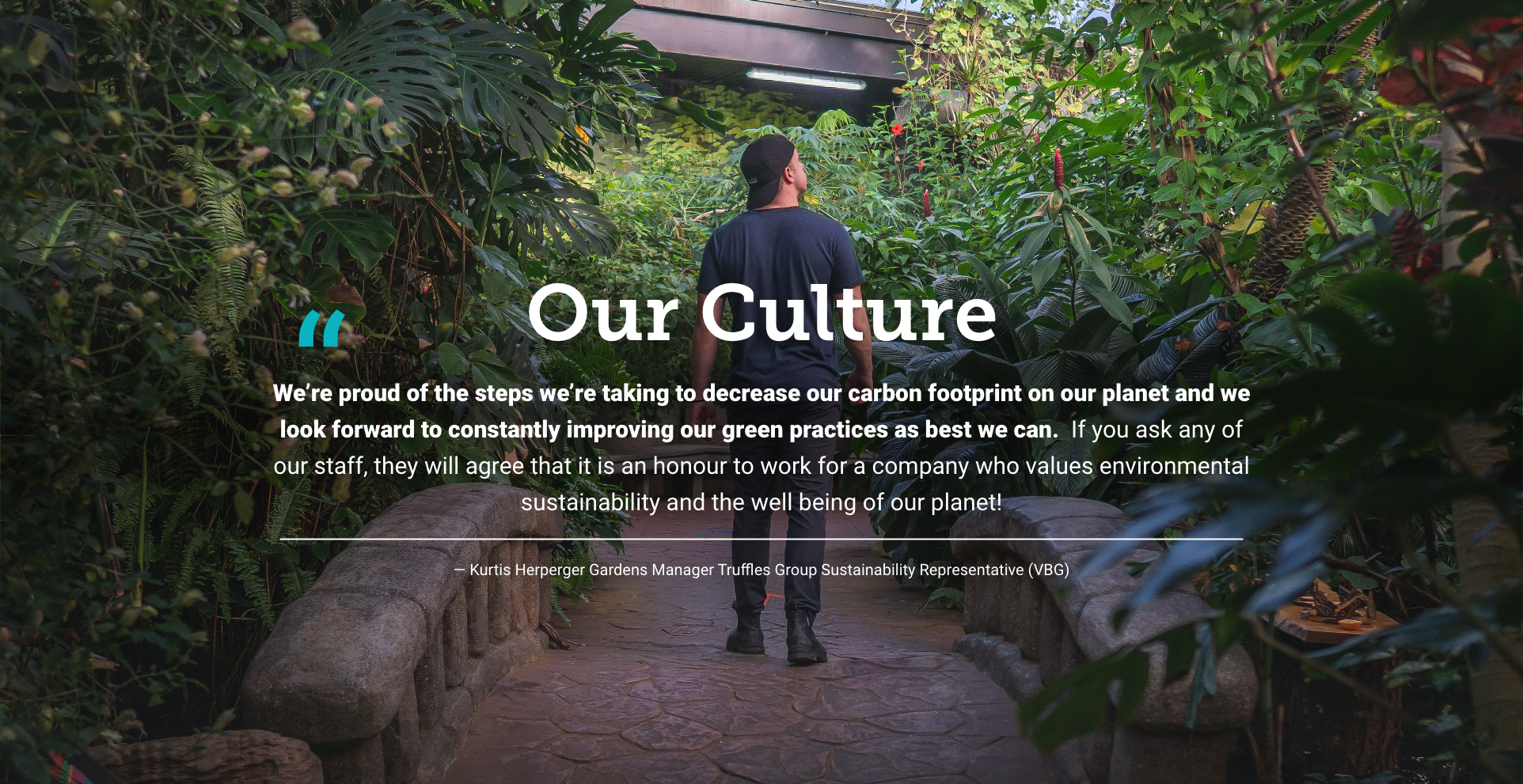 Image of a guest in the Victoria Butterfly Gardens with a quote from the Gardens Manager superimposed over it, "Our Culture. We're proud of the steps we're taking to decrease our carbon footprint on our planet and we look forward to constantly improving our green practices as best we can."